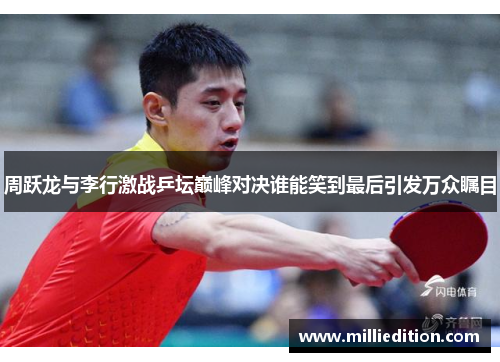 周跃龙与李行激战乒坛巅峰对决谁能笑到最后引发万众瞩目