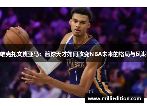 维克托文班亚马：篮球天才如何改变NBA未来的格局与风潮